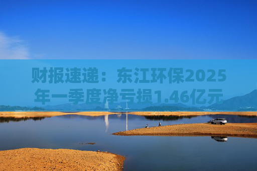 财报速递：东江环保2025年一季度净亏损1.46亿元  第1张