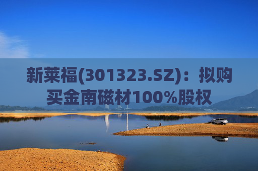 新莱福(301323.SZ)：拟购买金南磁材100%股权
