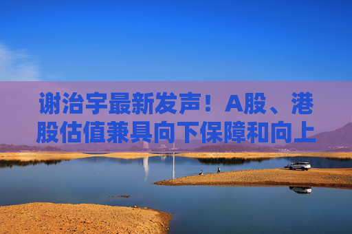 谢治宇最新发声!A股、港股估值兼具向下保障和向上弹性