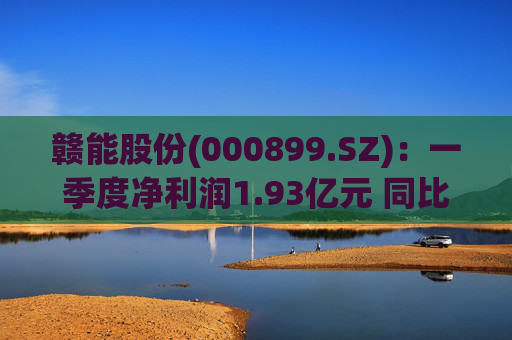 赣能股份(000899.SZ)：一季度净利润1.93亿元 同比下降5.19%