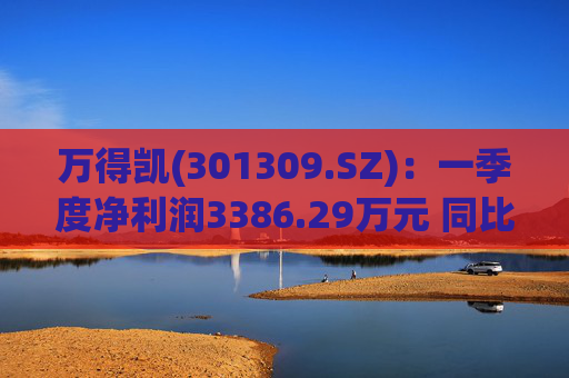 万得凯(301309.SZ)：一季度净利润3386.29万元 同比下降17.57%