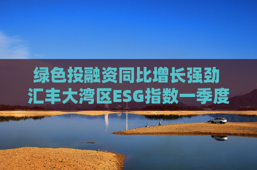 绿色投融资同比增长强劲 汇丰大湾区ESG指数一季度同比微升