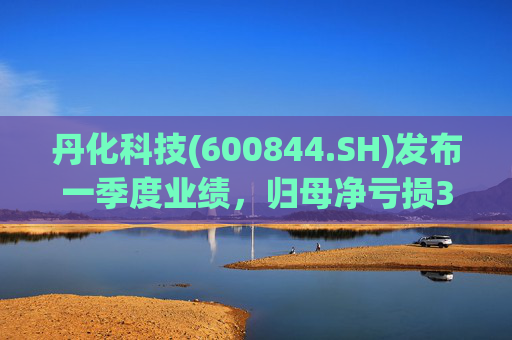 丹化科技(600844.SH)发布一季度业绩，归母净亏损3662.12万元，亏损收窄