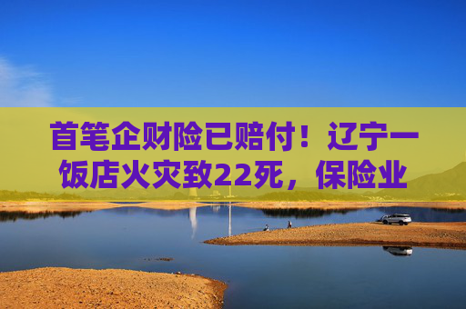 首笔企财险已赔付！辽宁一饭店火灾致22死，保险业迅速行动→