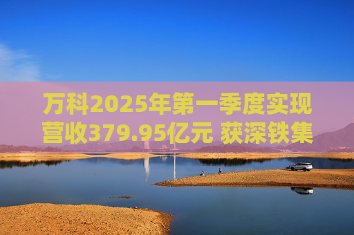 万科2025年第一季度实现营收379.95亿元 获深铁集团33亿元借款支持