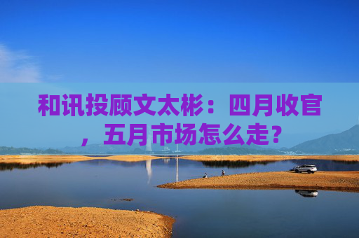 和讯投顾文太彬：四月收官，五月市场怎么走？  第1张