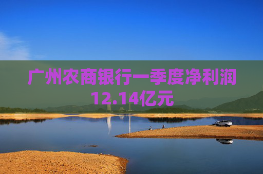 广州农商银行一季度净利润12.14亿元
