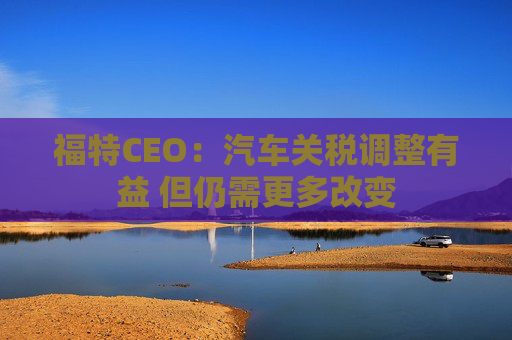福特CEO：汽车关税调整有益 但仍需更多改变