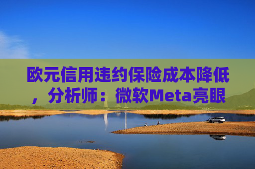 欧元信用违约保险成本降低，分析师：微软Meta亮眼业绩缓解市场对AI担忧