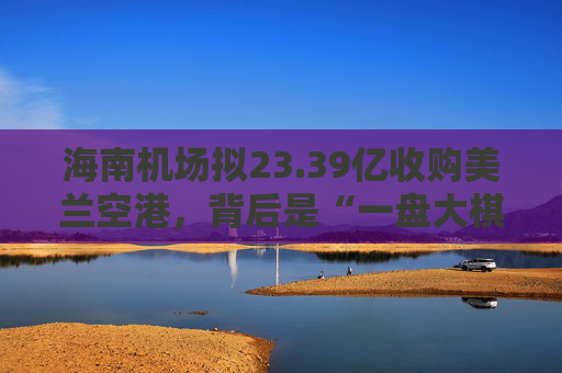 海南机场拟23.39亿收购美兰空港，背后是“一盘大棋”