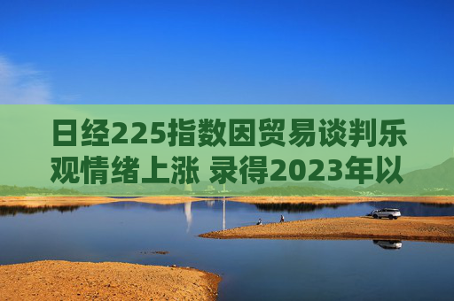 日经225指数因贸易谈判乐观情绪上涨 录得2023年以来最长连涨纪录