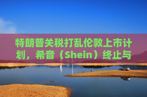 特朗普关税打乱伦敦上市计划，希音（Shein）终止与英国公关公司合作