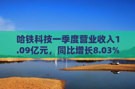 哈铁科技一季度营业收入1.09亿元，同比增长8.03%