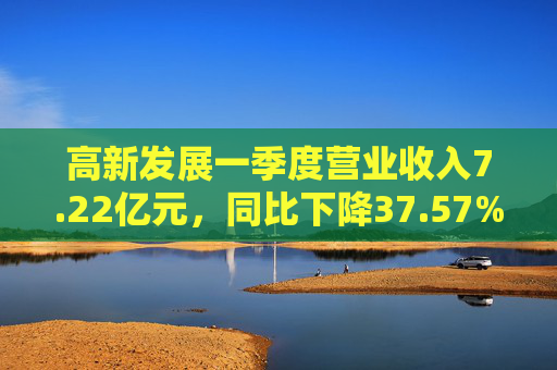 高新发展一季度营业收入7.22亿元,同比下降37.57% 第1张 高新发展一季度营业收入7.22亿元,同比下降37.57% 第1张