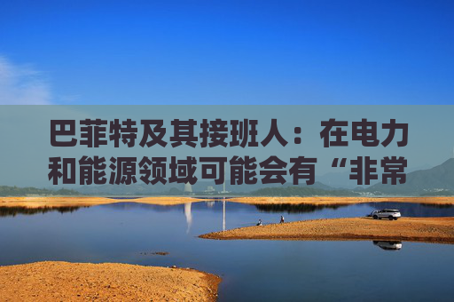 巴菲特及其接班人：在电力和能源领域可能会有“非常重要的投资机会”