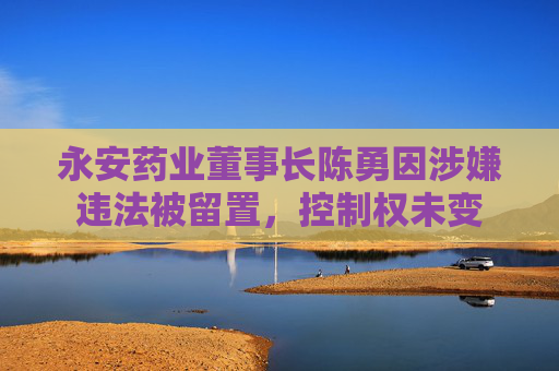 永安药业董事长陈勇因涉嫌违法被留置，控制权未变
