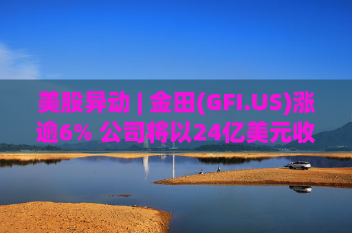 美股异动 | 金田(GFI.US)涨逾6% 公司将以24亿美元收购Gold Road