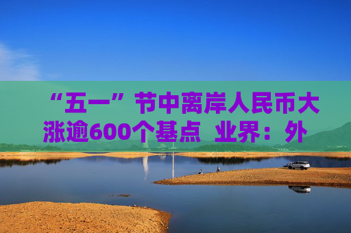 “五一”节中离岸人民币大涨逾600个基点  业界：外贸环境改善引海外基金看好中国外贸顺差维持高位  “买预期”行为升温应对美元贬值风险