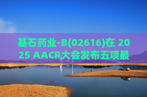 基石药业-B(02616)在 2025 AACR大会发布五项最新研究成果