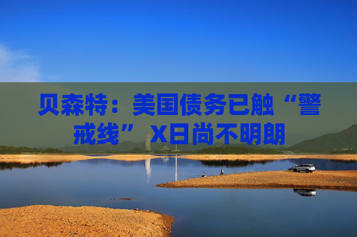 贝森特：美国债务已触“警戒线” X日尚不明朗