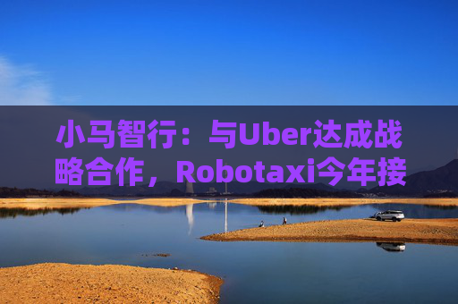 小马智行：与Uber达成战略合作，Robotaxi今年接入Uber平台