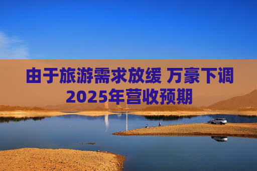 由于旅游需求放缓 万豪下调2025年营收预期