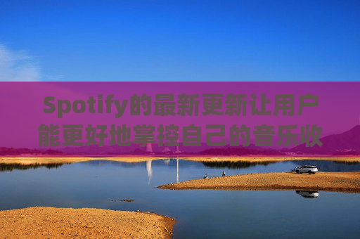 Spotify的最新更新让用户能更好地掌控自己的音乐收听体验