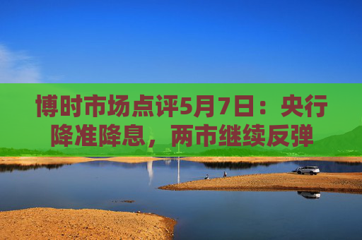博时市场点评5月7日：央行降准降息，两市继续反弹  第1张