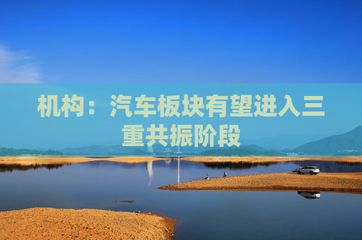 机构：汽车板块有望进入三重共振阶段