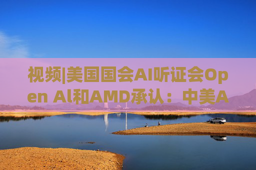 视频|美国国会AI听证会Open Al和AMD承认：中美A的差距并不大