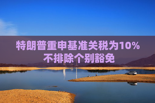 特朗普重申基准关税为10% 不排除个别豁免  第1张