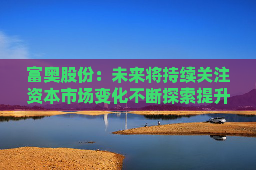 富奥股份：未来将持续关注资本市场变化不断探索提升公司价值和市值表现的有效方式  第1张