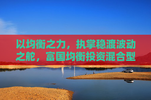 以均衡之力，执掌稳渡波动之舵，富国均衡投资混合型基金今日首发  第1张