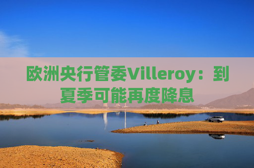欧洲央行管委Villeroy：到夏季可能再度降息  第1张