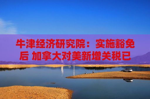 牛津经济研究院：实施豁免后 加拿大对美新增关税已“接近零”