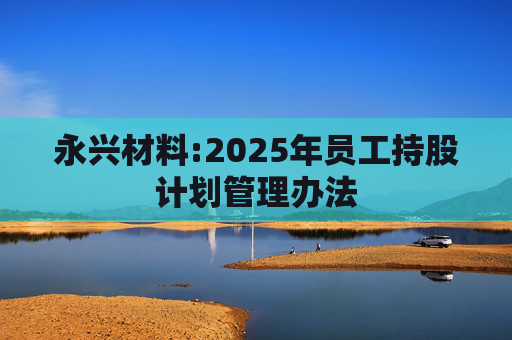 永兴材料:2025年员工持股计划管理办法  第1张