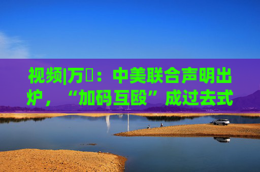 视频|万喆：中美联合声明出炉，“加码互殴”成过去式？