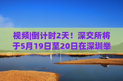 视频|倒计时2天！深交所将于5月19日至20日在深圳举办2025全球投资者大会