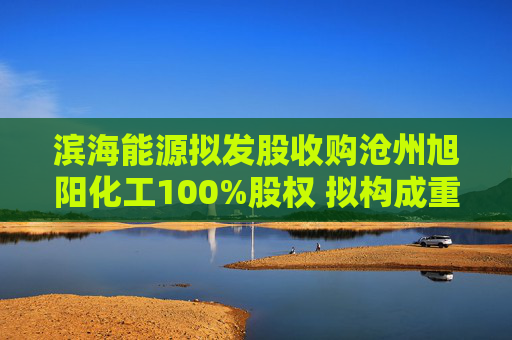 滨海能源拟发股收购沧州旭阳化工100%股权 拟构成重大资产重组