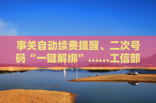 事关自动续费提醒、二次号码“一键解绑”……工信部明确：今年将重点解决
