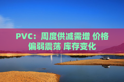PVC：周度供减需增 价格偏弱震荡 库存变化