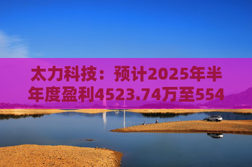 太力科技：预计2025年半年度盈利4523.74万至5541.54万