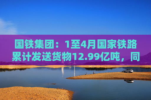 国铁集团：1至4月国家铁路累计发送货物12.99亿吨，同比增长3.6%