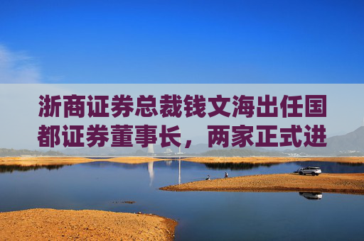 浙商证券总裁钱文海出任国都证券董事长，两家正式进入治理整合阶段