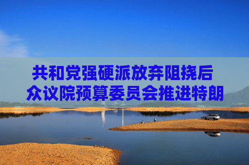 共和党强硬派放弃阻挠后 众议院预算委员会推进特朗普减税议案