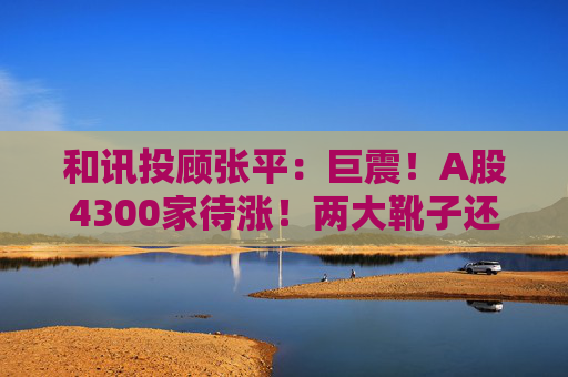 和讯投顾张平:巨震!A股4300家待涨!两大靴子还没落地,又迎压力? 第1张 和讯投顾张平:巨震!A股4300家待涨!两大靴子还没落地,又迎压力? 第1张