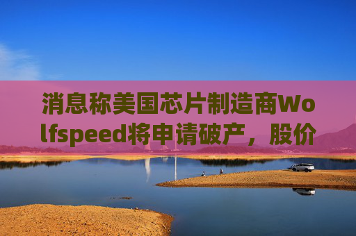 消息称美国芯片制造商Wolfspeed将申请破产，股价盘后暴跌近60%