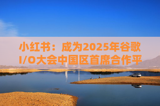 小红书：成为2025年谷歌I/O大会中国区首席合作平台