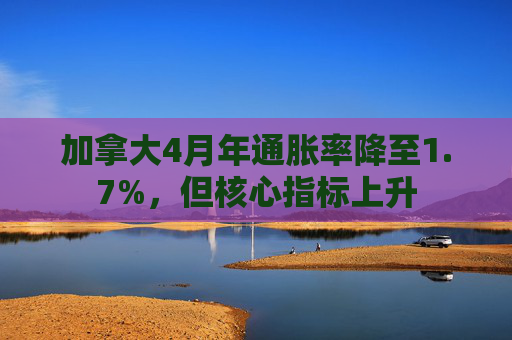 加拿大4月年通胀率降至1.7%，但核心指标上升