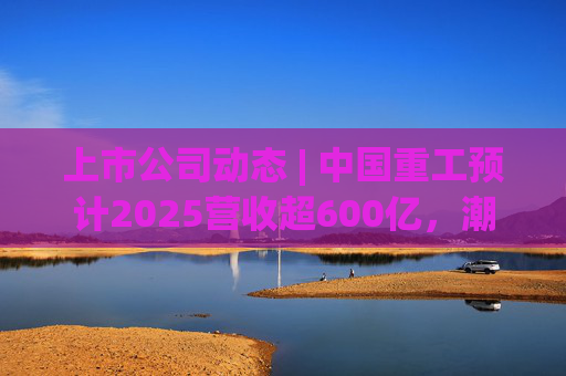 上市公司动态 | 中国重工预计2025营收超600亿，潮宏基、兆易创新拟定“A+H”